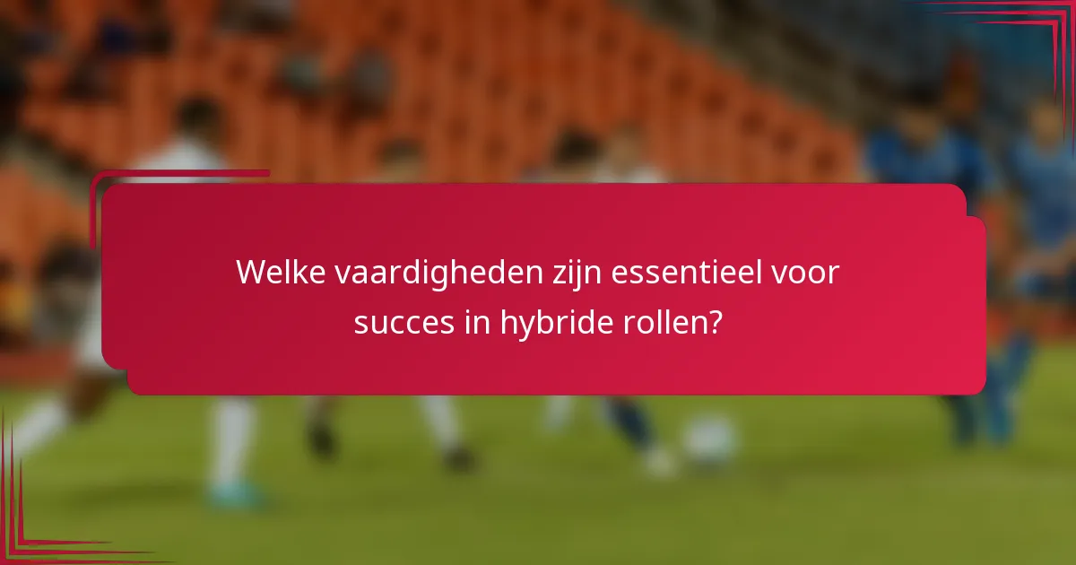 Welke vaardigheden zijn essentieel voor succes in hybride rollen?